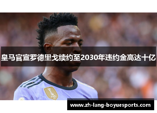 皇马官宣罗德里戈续约至2030年违约金高达十亿